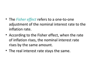 The Fisher Effect
• The Fisher effect refers to a one-to-one
adjustment of the nominal interest rate to the
inflation rate.
• According to the Fisher effect, when the rate
of inflation rises, the nominal interest rate
rises by the same amount.
• The real interest rate stays the same.
 
