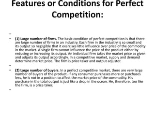 Features or Conditions for Perfect
Competition:
•
• (1) Large number of firms. The basic condition of perfect competition is that there
are large number of firms in an industry. Each firm in the industry is so small and
its output so negligible that it exercises little influence over price of the commodity
in the market. A single firm cannot influence the price of the product either by
reducing or increasing its output. An individual firm takes the market price as given
and adjusts its output accordingly. In a competitive market, supply and demand
determine market price. The firm is price taker and output adjuster.
•
• (2) Large number of buyers. In a perfect competitive market, there are very large
number of buyers of the product. If any consumer purchases more or purchases
less, he is not in a position to affect the market price of the commodity. His
purchase in the total output is just like a drop in the ocean. He, therefore, too like
the firm, is a price taker.
•
 
