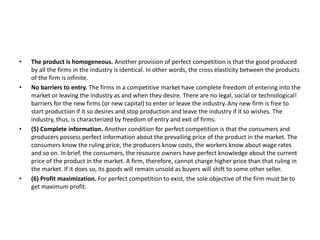 • The product is homogeneous. Another provision of perfect competition is that the good produced
by all the firms in the industry is identical. In other words, the cross elasticity between the products
of the firm is infinite.
• No barriers to entry. The firms in a competitive market have complete freedom of entering into the
market or leaving the industry as and when they desire. There are no legal, social or technological!
barriers for the new firms (or new capital) to enter or leave the industry. Any new firm is free to
start production if it so desires and stop production and leave the industry if it so wishes. The
industry, thus, is characterized by freedom of entry and exit of firms.
• (5) Complete information. Another condition for perfect competition is that the consumers and
producers possess perfect information about the prevailing price of the product in the market. The
consumers know the ruling price, the producers know costs, the workers know about wage rates
and so on. In brief, the consumers, the resource owners have perfect knowledge about the current
price of the product in the market. A firm, therefore, cannot charge higher price than that ruling in
the market. If it does so, its goods will remain unsold as buyers will shift to some other seller.
• (6) Profit maximization. For perfect competition to exist, the sole objective of the firm must be to
get maximum profit.
 
