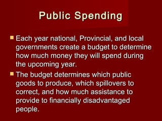 Public SpendingPublic Spending
 Each year national, Provincial, and localEach year national, Provincial, and local
governments create a budget to determinegovernments create a budget to determine
how much money they will spend duringhow much money they will spend during
the upcoming year.the upcoming year.
 The budget determines which publicThe budget determines which public
goods to produce, which spillovers togoods to produce, which spillovers to
correct, and how much assistance tocorrect, and how much assistance to
provide to financially disadvantagedprovide to financially disadvantaged
people.people.
 