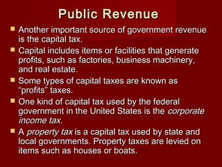 Public RevenuePublic Revenue
 Another important source of government revenueAnother important source of government revenue
is the capital tax.is the capital tax.
 Capital includes items or facilities that generateCapital includes items or facilities that generate
profits, such as factories, business machinery,profits, such as factories, business machinery,
and real estate.and real estate.
 Some types of capital taxes are known asSome types of capital taxes are known as
“profits” taxes.“profits” taxes.
 One kind of capital tax used by the federalOne kind of capital tax used by the federal
government in the United States is thegovernment in the United States is the corporatecorporate
income tax.income tax.
 AA property taxproperty tax is a capital tax used by state andis a capital tax used by state and
local governments. Property taxes are levied onlocal governments. Property taxes are levied on
items such as houses or boats.items such as houses or boats.
 