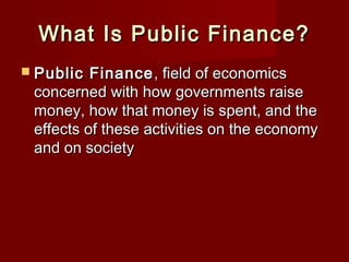 What Is Public Finance?What Is Public Finance?
 Public FinancePublic Finance , field of economics, field of economics
concerned with how governments raiseconcerned with how governments raise
money, how that money is spent, and themoney, how that money is spent, and the
effects of these activities on the economyeffects of these activities on the economy
and on societyand on society
 