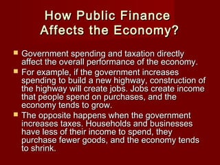 How Public FinanceHow Public Finance
Affects the Economy?Affects the Economy?
 Government spending and taxation directlyGovernment spending and taxation directly
affect the overall performance of the economy.affect the overall performance of the economy.
 For example, if the government increasesFor example, if the government increases
spending to build a new highway, construction ofspending to build a new highway, construction of
the highway will create jobs. Jobs create incomethe highway will create jobs. Jobs create income
that people spend on purchases, and thethat people spend on purchases, and the
economy tends to grow.economy tends to grow.
 The opposite happens when the governmentThe opposite happens when the government
increases taxes. Households and businessesincreases taxes. Households and businesses
have less of their income to spend, theyhave less of their income to spend, they
purchase fewer goods, and the economy tendspurchase fewer goods, and the economy tends
to shrink.to shrink.
 