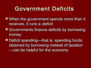 Government DeficitsGovernment Deficits
 When the government spends more than itWhen the government spends more than it
receives, it runs areceives, it runs a deficit.deficit.
 Governments finance deficits by borrowingGovernments finance deficits by borrowing
money.money.
 Deficit spending—that is, spending fundsDeficit spending—that is, spending funds
obtained by borrowing instead of taxationobtained by borrowing instead of taxation
—can be helpful for the economy.—can be helpful for the economy.
 