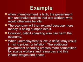 ExampleExample
 when unemployment is high, the governmentwhen unemployment is high, the government
can undertake projects that use workers whocan undertake projects that use workers who
would otherwise be idle.would otherwise be idle.
 The economy will then expand because moreThe economy will then expand because more
money is being pumped into it.money is being pumped into it.
 However, deficit spending also can harm theHowever, deficit spending also can harm the
economy.economy.
 When unemployment is low, a deficit may resultWhen unemployment is low, a deficit may result
in rising prices, or inflation. The additionalin rising prices, or inflation. The additional
government spending creates more competitiongovernment spending creates more competition
for scarce workers and resources and thisfor scarce workers and resources and this
inflates wages and pricesinflates wages and prices
 