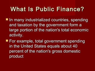 What Is Public Finance?What Is Public Finance?
 In many industrialized countries, spendingIn many industrialized countries, spending
and taxation by the government form aand taxation by the government form a
large portion of the nation's total economiclarge portion of the nation's total economic
activity.activity.
 For example, total government spendingFor example, total government spending
in the United States equals about 40in the United States equals about 40
percent of the nation's gross domesticpercent of the nation's gross domestic
productproduct
 