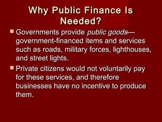 Why Public Finance IsWhy Public Finance Is
Needed?Needed?
 Governments provideGovernments provide public goodspublic goods——
government-financed items and servicesgovernment-financed items and services
such as roads, military forces, lighthouses,such as roads, military forces, lighthouses,
and street lights.and street lights.
 Private citizens would not voluntarily payPrivate citizens would not voluntarily pay
for these services, and thereforefor these services, and therefore
businesses have no incentive to producebusinesses have no incentive to produce
them.them.
 