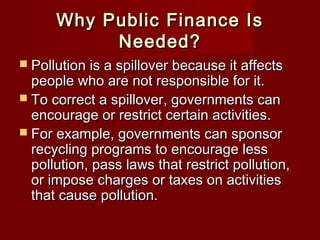 Why Public Finance IsWhy Public Finance Is
Needed?Needed?
 Pollution is a spillover because it affectsPollution is a spillover because it affects
people who are not responsible for it.people who are not responsible for it.
 To correct a spillover, governments canTo correct a spillover, governments can
encourage or restrict certain activities.encourage or restrict certain activities.
 For example, governments can sponsorFor example, governments can sponsor
recycling programs to encourage lessrecycling programs to encourage less
pollution, pass laws that restrict pollution,pollution, pass laws that restrict pollution,
or impose charges or taxes on activitiesor impose charges or taxes on activities
that cause pollution.that cause pollution.
 