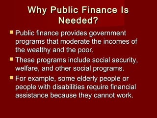 Why Public Finance IsWhy Public Finance Is
Needed?Needed?
 Public finance provides governmentPublic finance provides government
programs that moderate the incomes ofprograms that moderate the incomes of
the wealthy and the poor.the wealthy and the poor.
 These programs include social security,These programs include social security,
welfare, and other social programs.welfare, and other social programs.
 For example, some elderly people orFor example, some elderly people or
people with disabilities require financialpeople with disabilities require financial
assistance because they cannot work.assistance because they cannot work.
 