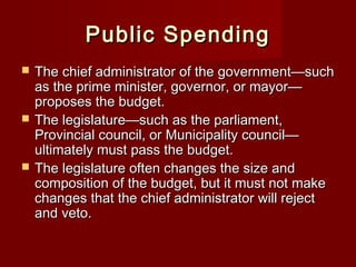 Public SpendingPublic Spending
 The chief administrator of the government—suchThe chief administrator of the government—such
as the prime minister, governor, or mayor—as the prime minister, governor, or mayor—
proposes the budget.proposes the budget.
 The legislature—such as the parliament,The legislature—such as the parliament,
Provincial council, or Municipality council—Provincial council, or Municipality council—
ultimately must pass the budget.ultimately must pass the budget.
 The legislature often changes the size andThe legislature often changes the size and
composition of the budget, but it must not makecomposition of the budget, but it must not make
changes that the chief administrator will rejectchanges that the chief administrator will reject
and veto.and veto.
 