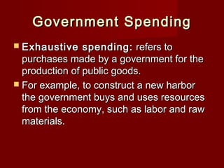 Government SpendingGovernment Spending
 Exhaustive spending:Exhaustive spending: refers torefers to
purchases made by a government for thepurchases made by a government for the
production of public goods.production of public goods.
 For example, to construct a new harborFor example, to construct a new harbor
the government buys and uses resourcesthe government buys and uses resources
from the economy, such as labor and rawfrom the economy, such as labor and raw
materials.materials.
 