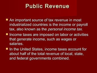 Public RevenuePublic Revenue
 An important source of tax revenue in mostAn important source of tax revenue in most
industrialized countries is the income or payrollindustrialized countries is the income or payroll
tax, also known as thetax, also known as the personal income tax.personal income tax.
 Income taxes are imposed on labor or activitiesIncome taxes are imposed on labor or activities
that generate income, such as wages orthat generate income, such as wages or
salaries.salaries.
 In the United States, income taxes account forIn the United States, income taxes account for
about half of the total revenue of local, state,about half of the total revenue of local, state,
and federal governments combined.and federal governments combined.
 