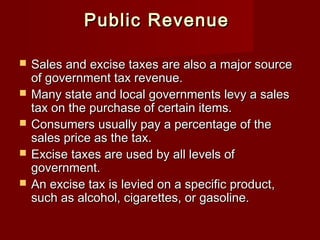 Public RevenuePublic Revenue
 Sales and excise taxes are also a major sourceSales and excise taxes are also a major source
of government tax revenue.of government tax revenue.
 Many state and local governments levy a salesMany state and local governments levy a sales
tax on the purchase of certain items.tax on the purchase of certain items.
 Consumers usually pay a percentage of theConsumers usually pay a percentage of the
sales price as the tax.sales price as the tax.
 Excise taxes are used by all levels ofExcise taxes are used by all levels of
government.government.
 An excise tax is levied on a specific product,An excise tax is levied on a specific product,
such as alcohol, cigarettes, or gasoline.such as alcohol, cigarettes, or gasoline.
 
