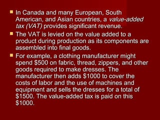  In Canada and many European, SouthIn Canada and many European, South
American, and Asian countries, aAmerican, and Asian countries, a value-addedvalue-added
tax (VAT)tax (VAT) provides significant revenue.provides significant revenue.
 The VAT is levied on the value added to aThe VAT is levied on the value added to a
product during production as its components areproduct during production as its components are
assembled into final goods.assembled into final goods.
 For example, a clothing manufacturer mightFor example, a clothing manufacturer might
spend $500 on fabric, thread, zippers, and otherspend $500 on fabric, thread, zippers, and other
goods required to make dresses. Thegoods required to make dresses. The
manufacturer then adds $1000 to cover themanufacturer then adds $1000 to cover the
costs of labor and the use of machines andcosts of labor and the use of machines and
equipment and sells the dresses for a total ofequipment and sells the dresses for a total of
$1500. The value-added tax is paid on this$1500. The value-added tax is paid on this
$1000.$1000.
 