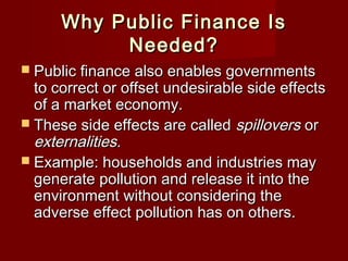 Why Public Finance IsWhy Public Finance Is
Needed?Needed?
 Public finance also enables governmentsPublic finance also enables governments
to correct or offset undesirable side effectsto correct or offset undesirable side effects
of a market economy.of a market economy.
 These side effects are calledThese side effects are called spilloversspillovers oror
externalities.externalities.
 Example: households and industries mayExample: households and industries may
generate pollution and release it into thegenerate pollution and release it into the
environment without considering theenvironment without considering the
adverse effect pollution has on others.adverse effect pollution has on others.
 