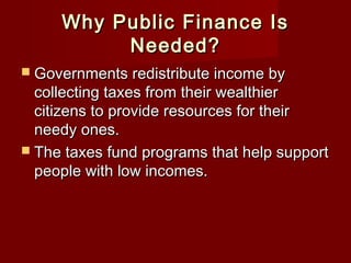 Why Public Finance IsWhy Public Finance Is
Needed?Needed?
 Governments redistribute income byGovernments redistribute income by
collecting taxes from their wealthiercollecting taxes from their wealthier
citizens to provide resources for theircitizens to provide resources for their
needy ones.needy ones.
 The taxes fund programs that help supportThe taxes fund programs that help support
people with low incomes.people with low incomes.
 