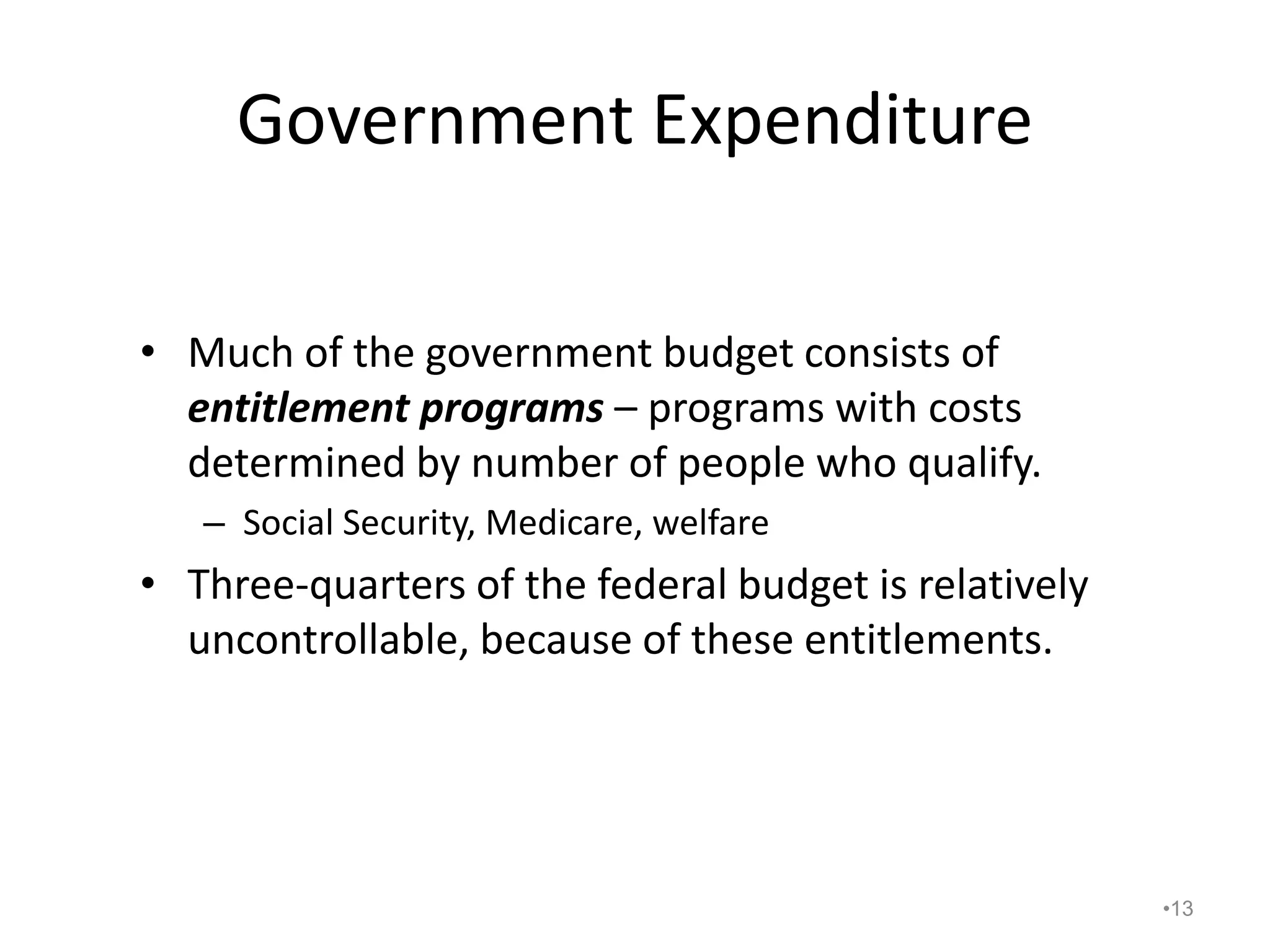 Government Expenditure
• Much of the government budget consists of
entitlement programs – programs with costs
determined by number of people who qualify.
– Social Security, Medicare, welfare
• Three-quarters of the federal budget is relatively
uncontrollable, because of these entitlements.
•13
 