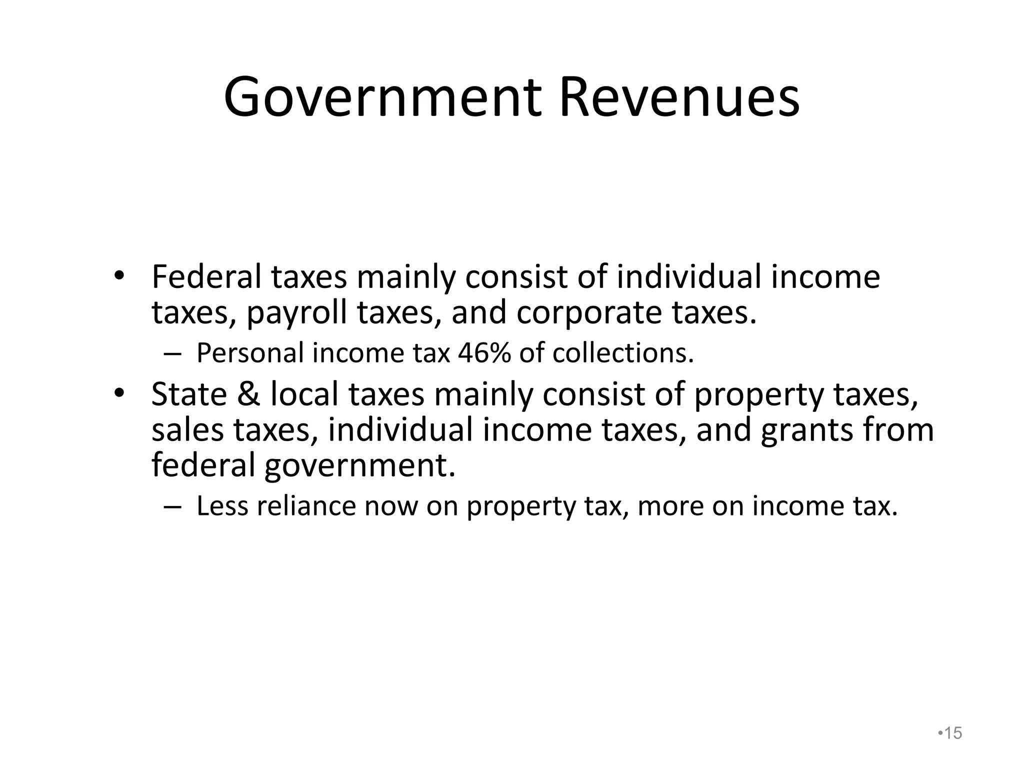Government Revenues
• Federal taxes mainly consist of individual income
taxes, payroll taxes, and corporate taxes.
– Personal income tax 46% of collections.
• State & local taxes mainly consist of property taxes,
sales taxes, individual income taxes, and grants from
federal government.
– Less reliance now on property tax, more on income tax.
•15
 