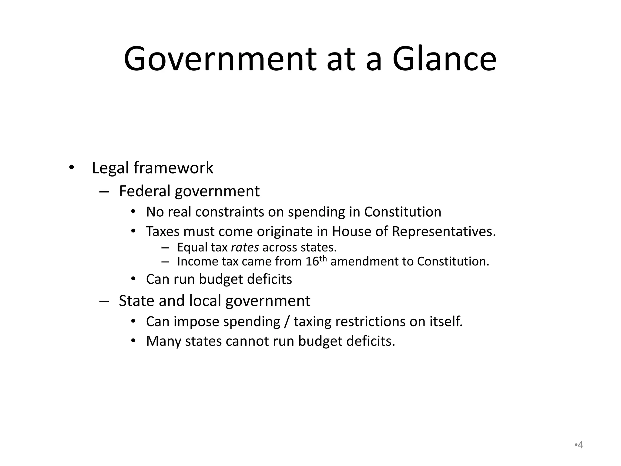 Government at a Glance
• Legal framework
– Federal government
• No real constraints on spending in Constitution
• Taxes must come originate in House of Representatives.
– Equal tax rates across states.
– Income tax came from 16th amendment to Constitution.
• Can run budget deficits
– State and local government
• Can impose spending / taxing restrictions on itself.
• Many states cannot run budget deficits.
•4
 