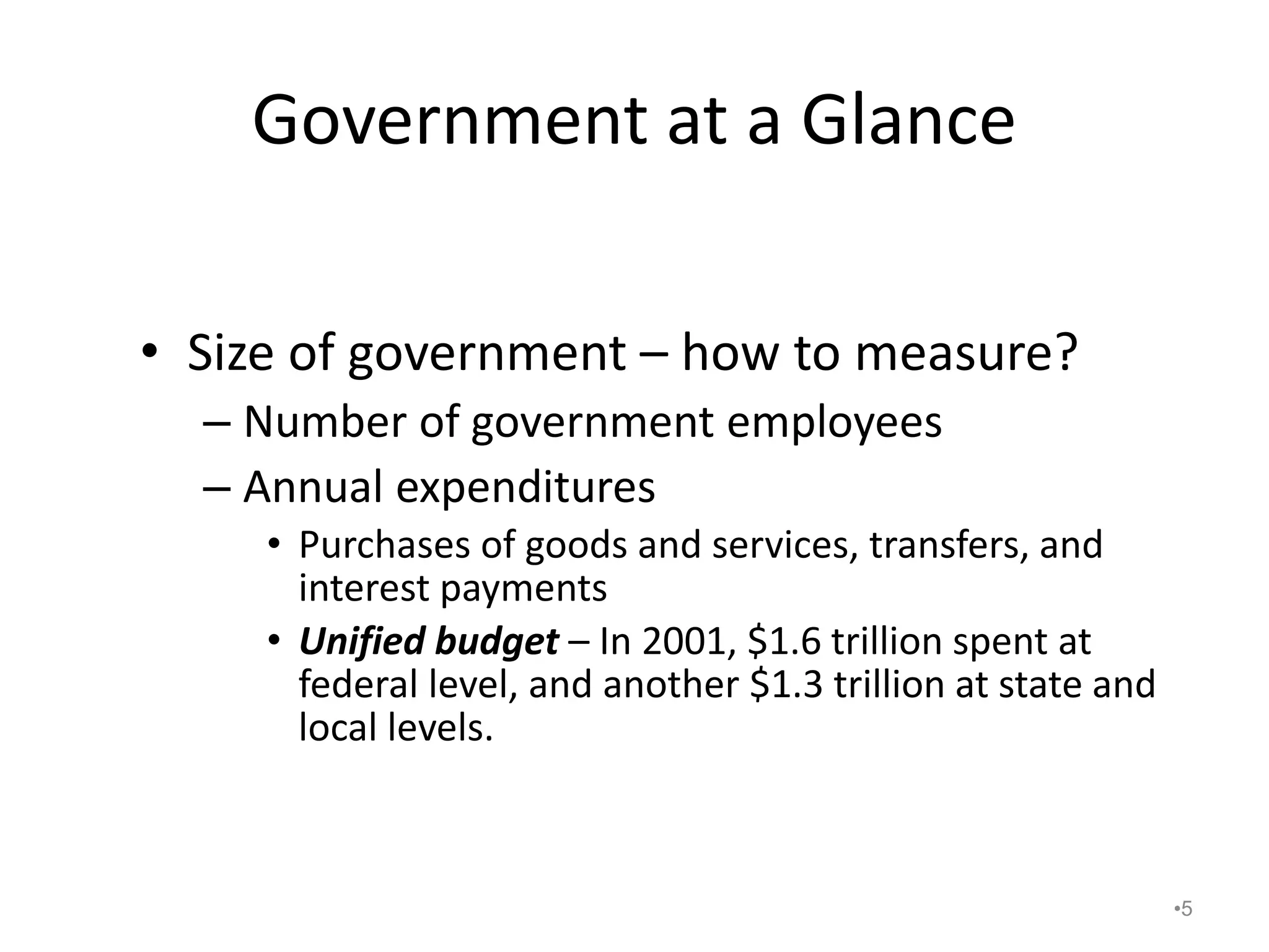 Government at a Glance
• Size of government – how to measure?
– Number of government employees
– Annual expenditures
• Purchases of goods and services, transfers, and
interest payments
• Unified budget – In 2001, $1.6 trillion spent at
federal level, and another $1.3 trillion at state and
local levels.
•5
 
