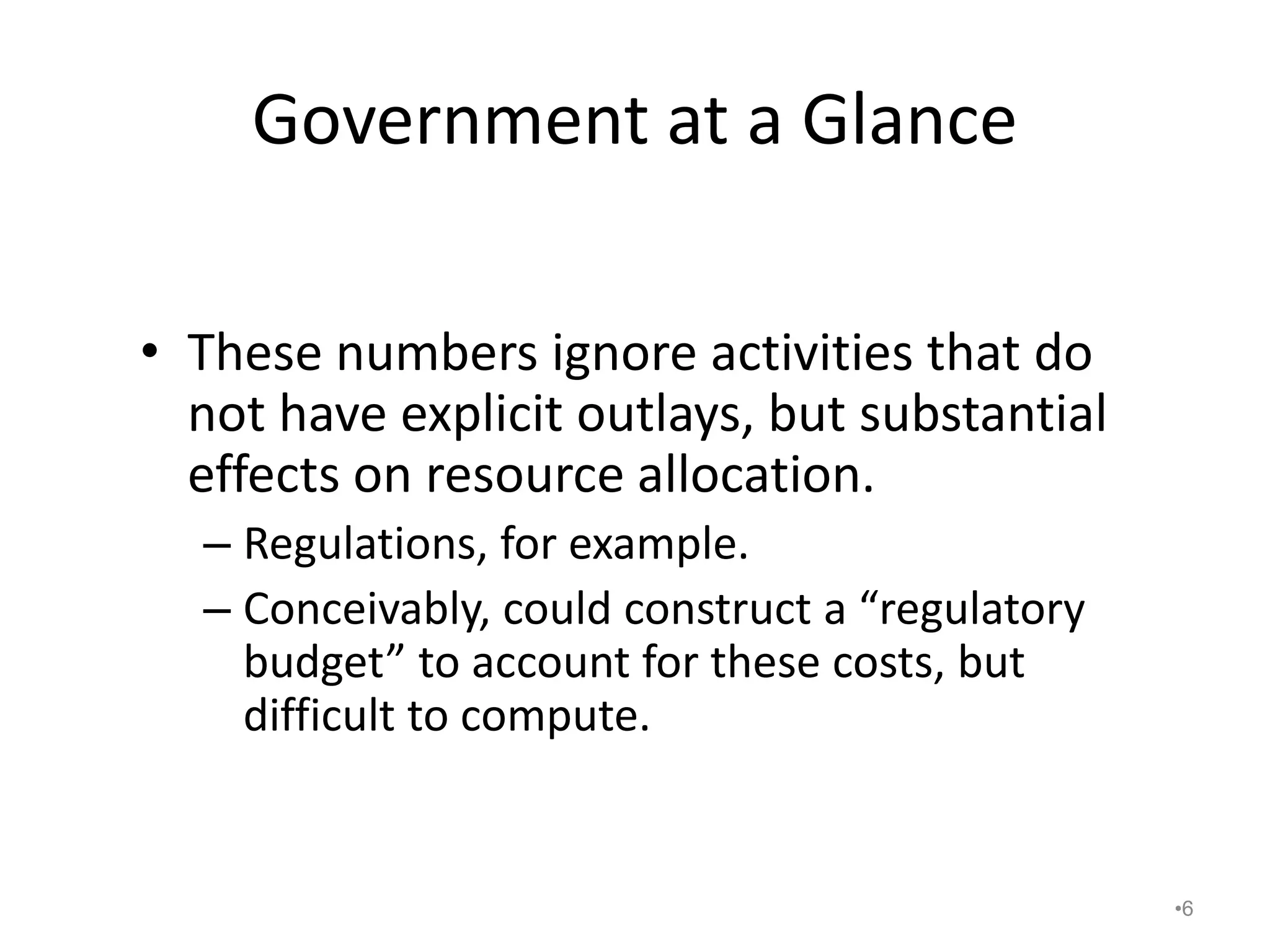 Government at a Glance
• These numbers ignore activities that do
not have explicit outlays, but substantial
effects on resource allocation.
– Regulations, for example.
– Conceivably, could construct a “regulatory
budget” to account for these costs, but
difficult to compute.
•6
 