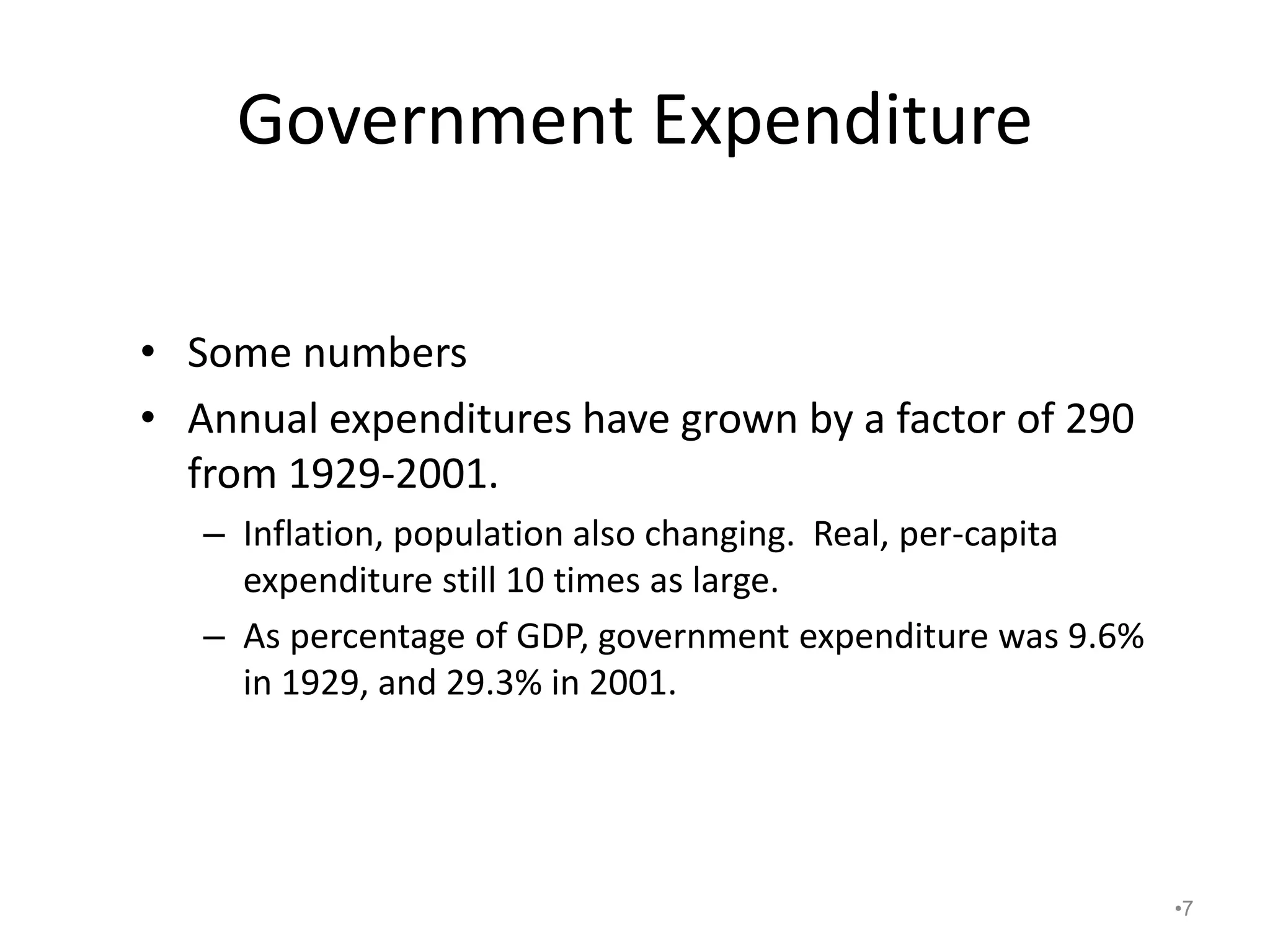 Government Expenditure
• Some numbers
• Annual expenditures have grown by a factor of 290
from 1929-2001.
– Inflation, population also changing. Real, per-capita
expenditure still 10 times as large.
– As percentage of GDP, government expenditure was 9.6%
in 1929, and 29.3% in 2001.
•7
 