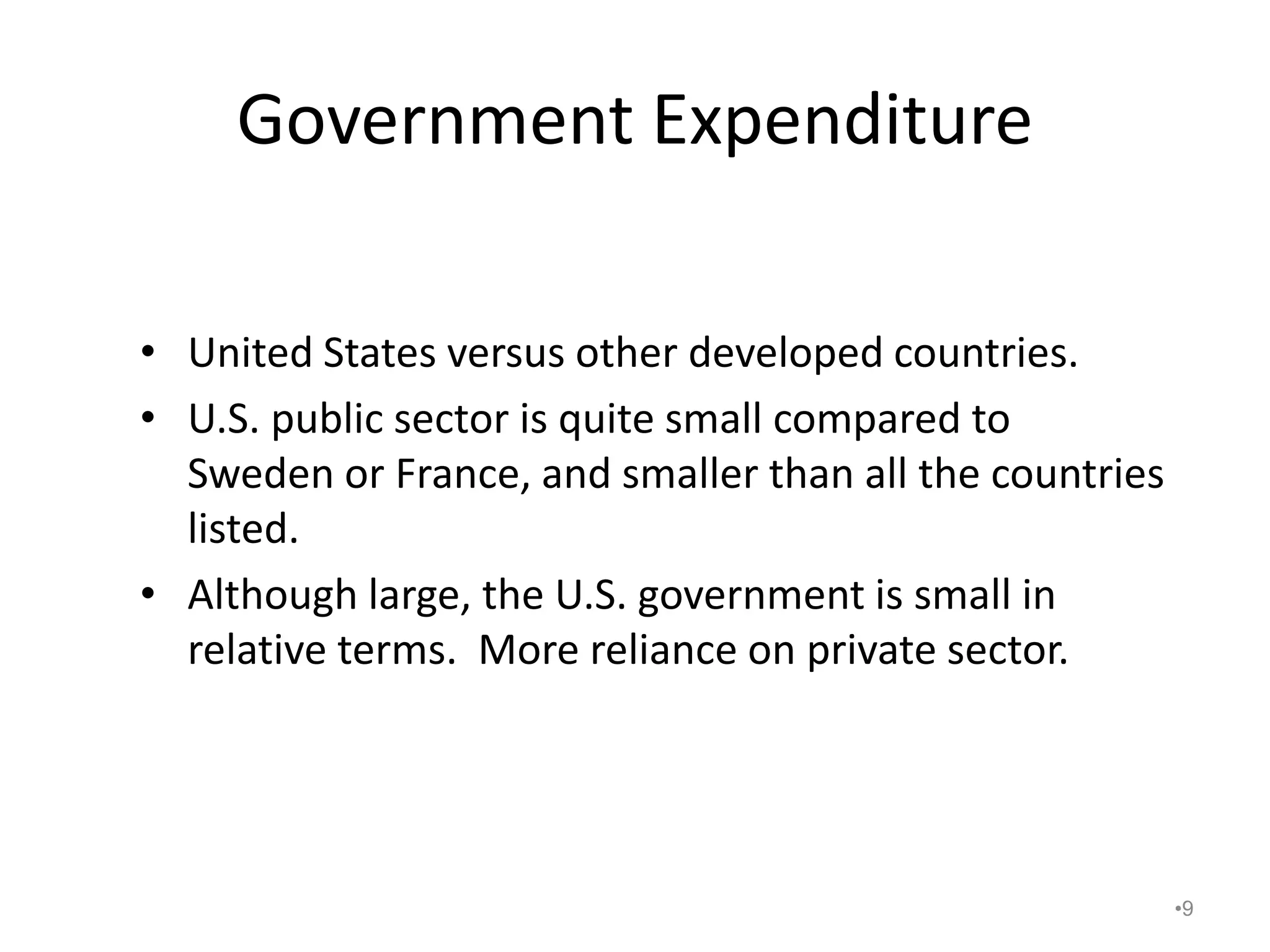 Government Expenditure
• United States versus other developed countries.
• U.S. public sector is quite small compared to
Sweden or France, and smaller than all the countries
listed.
• Although large, the U.S. government is small in
relative terms. More reliance on private sector.
•9
 