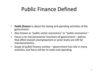 Public Finance Defined
• Public finance is about the taxing and spending activities of the
government.
• Also known as “public sector economics” or “public economics.”
• Focus is on microeconomic functions of government – polices
that affect overall unemployment or price levels are left for
macroeconomics.
• Scope of public finance unclear – government has role in many
activities, but focus will be on taxes and spending.
•2
 