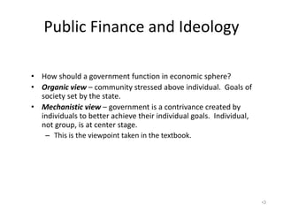 Public Finance and Ideology
• How should a government function in economic sphere?
• Organic view – community stressed above individual. Goals of
society set by the state.
• Mechanistic view – government is a contrivance created by
individuals to better achieve their individual goals. Individual,
not group, is at center stage.
– This is the viewpoint taken in the textbook.
•3
 