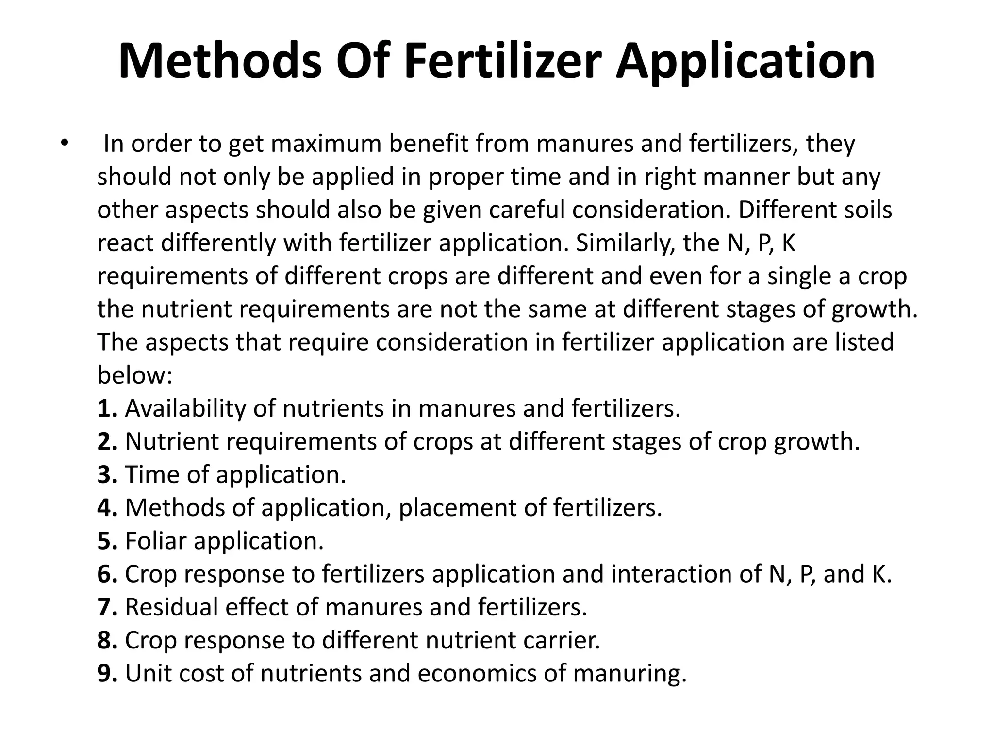 Methods Of Fertilizer Application
• In order to get maximum benefit from manures and fertilizers, they
should not only be applied in proper time and in right manner but any
other aspects should also be given careful consideration. Different soils
react differently with fertilizer application. Similarly, the N, P, K
requirements of different crops are different and even for a single a crop
the nutrient requirements are not the same at different stages of growth.
The aspects that require consideration in fertilizer application are listed
below:
1. Availability of nutrients in manures and fertilizers.
2. Nutrient requirements of crops at different stages of crop growth.
3. Time of application.
4. Methods of application, placement of fertilizers.
5. Foliar application.
6. Crop response to fertilizers application and interaction of N, P, and K.
7. Residual effect of manures and fertilizers.
8. Crop response to different nutrient carrier.
9. Unit cost of nutrients and economics of manuring.
 