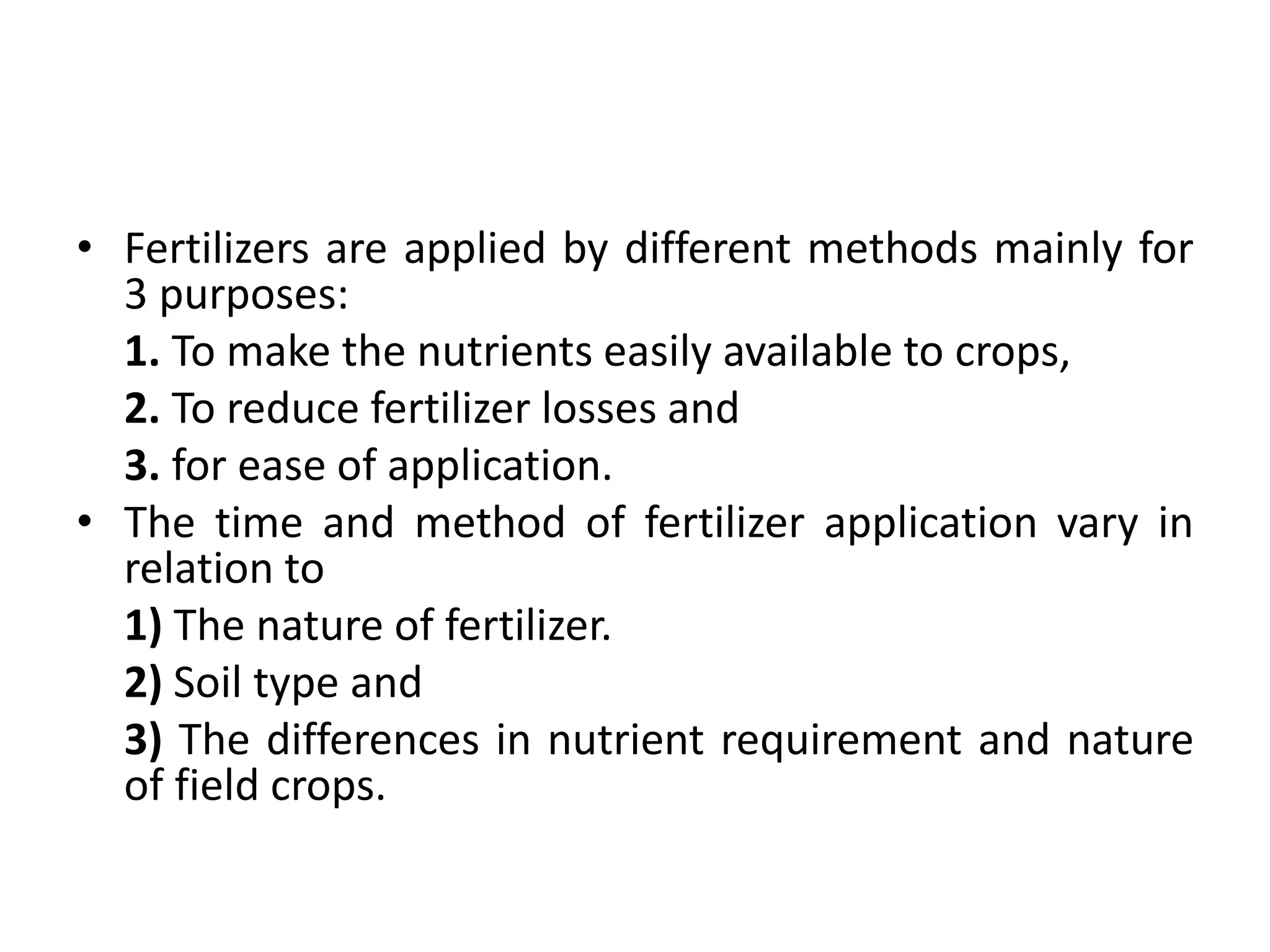 • Fertilizers are applied by different methods mainly for
3 purposes:
1. To make the nutrients easily available to crops,
2. To reduce fertilizer losses and
3. for ease of application.
• The time and method of fertilizer application vary in
relation to
1) The nature of fertilizer.
2) Soil type and
3) The differences in nutrient requirement and nature
of field crops.
 