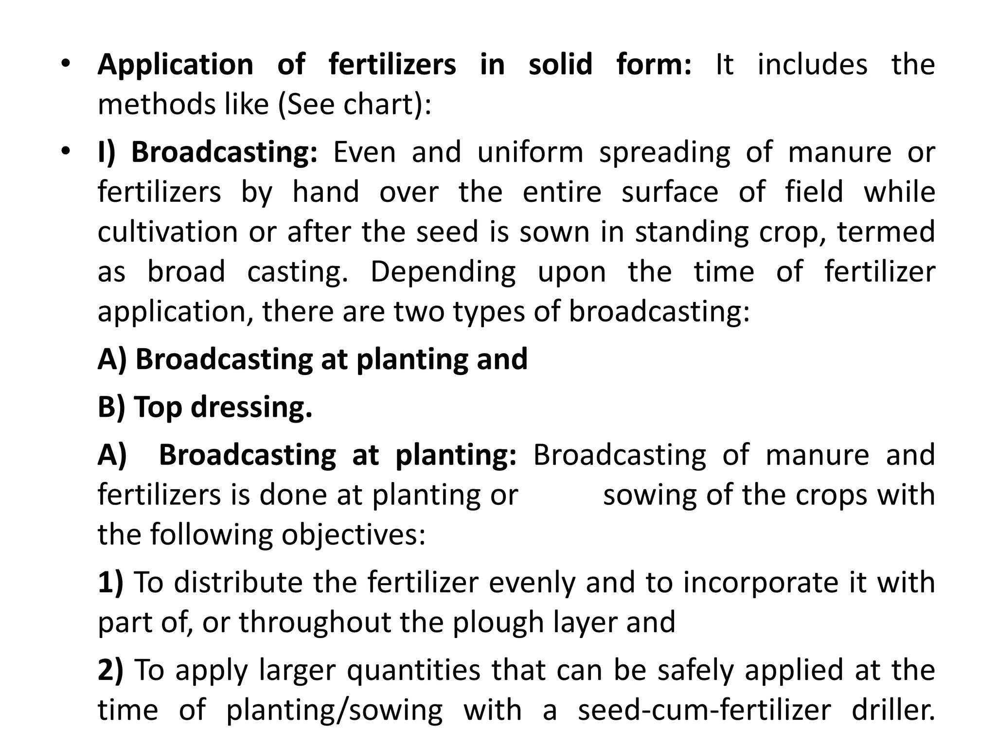 • Application of fertilizers in solid form: It includes the
methods like (See chart):
• I) Broadcasting: Even and uniform spreading of manure or
fertilizers by hand over the entire surface of field while
cultivation or after the seed is sown in standing crop, termed
as broad casting. Depending upon the time of fertilizer
application, there are two types of broadcasting:
A) Broadcasting at planting and
B) Top dressing.
A) Broadcasting at planting: Broadcasting of manure and
fertilizers is done at planting or sowing of the crops with
the following objectives:
1) To distribute the fertilizer evenly and to incorporate it with
part of, or throughout the plough layer and
2) To apply larger quantities that can be safely applied at the
time of planting/sowing with a seed-cum-fertilizer driller.
 