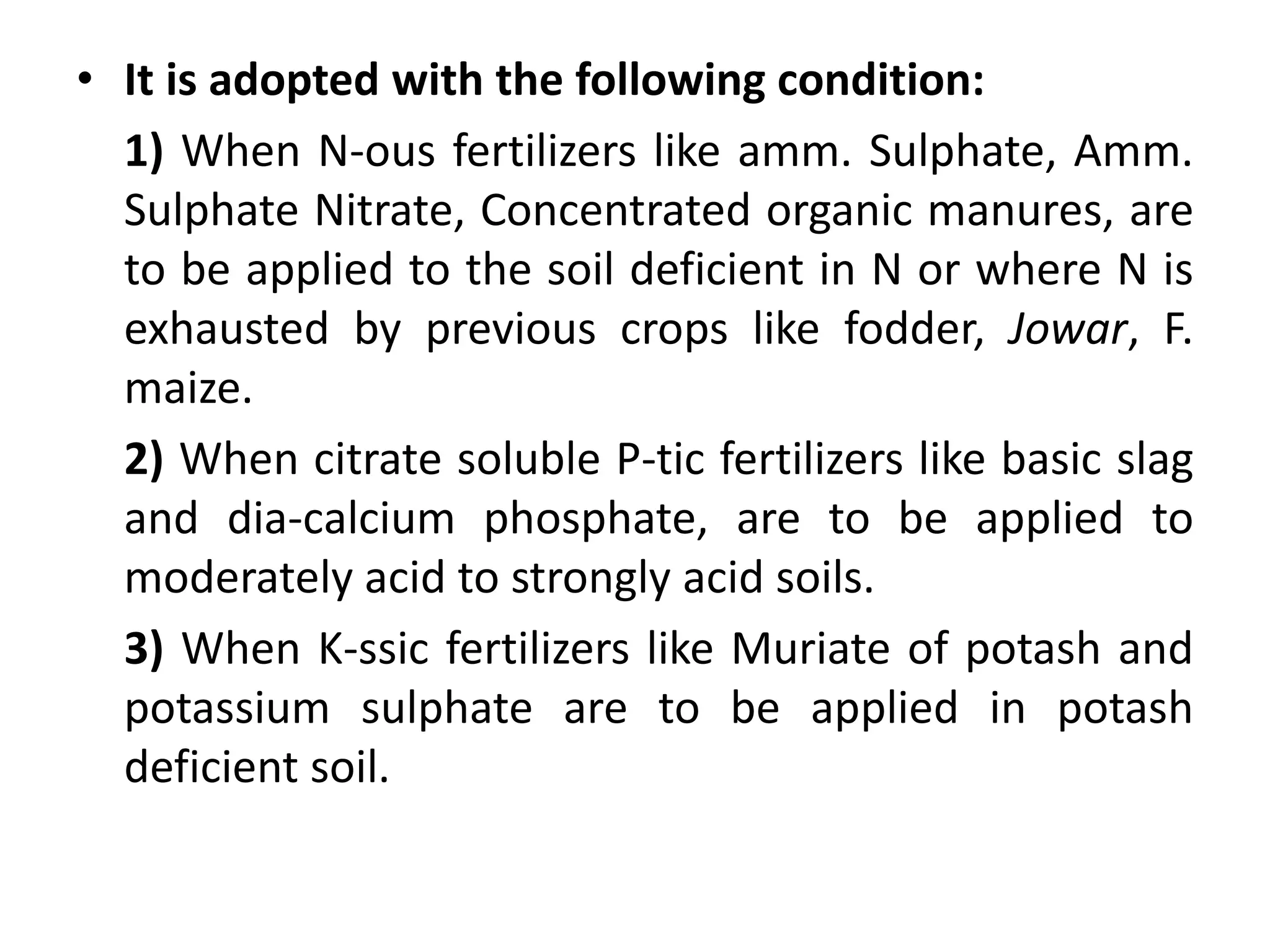 • It is adopted with the following condition:
1) When N-ous fertilizers like amm. Sulphate, Amm.
Sulphate Nitrate, Concentrated organic manures, are
to be applied to the soil deficient in N or where N is
exhausted by previous crops like fodder, Jowar, F.
maize.
2) When citrate soluble P-tic fertilizers like basic slag
and dia-calcium phosphate, are to be applied to
moderately acid to strongly acid soils.
3) When K-ssic fertilizers like Muriate of potash and
potassium sulphate are to be applied in potash
deficient soil.
 