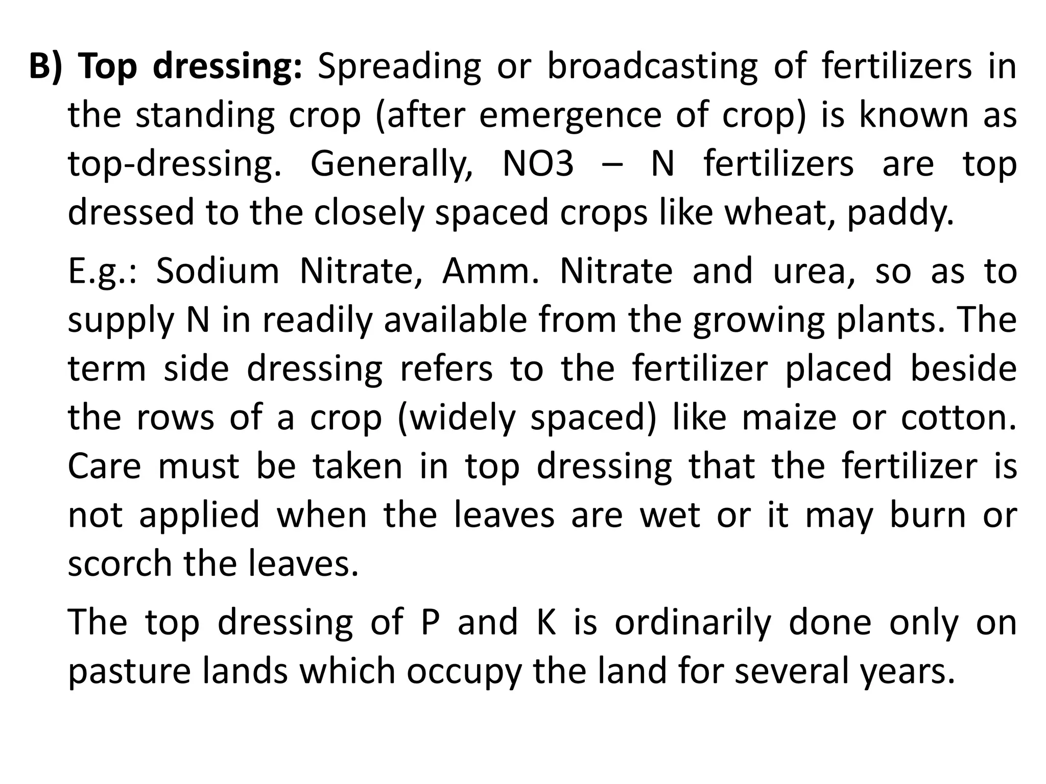 B) Top dressing: Spreading or broadcasting of fertilizers in
the standing crop (after emergence of crop) is known as
top-dressing. Generally, NO3 – N fertilizers are top
dressed to the closely spaced crops like wheat, paddy.
E.g.: Sodium Nitrate, Amm. Nitrate and urea, so as to
supply N in readily available from the growing plants. The
term side dressing refers to the fertilizer placed beside
the rows of a crop (widely spaced) like maize or cotton.
Care must be taken in top dressing that the fertilizer is
not applied when the leaves are wet or it may burn or
scorch the leaves.
The top dressing of P and K is ordinarily done only on
pasture lands which occupy the land for several years.
 