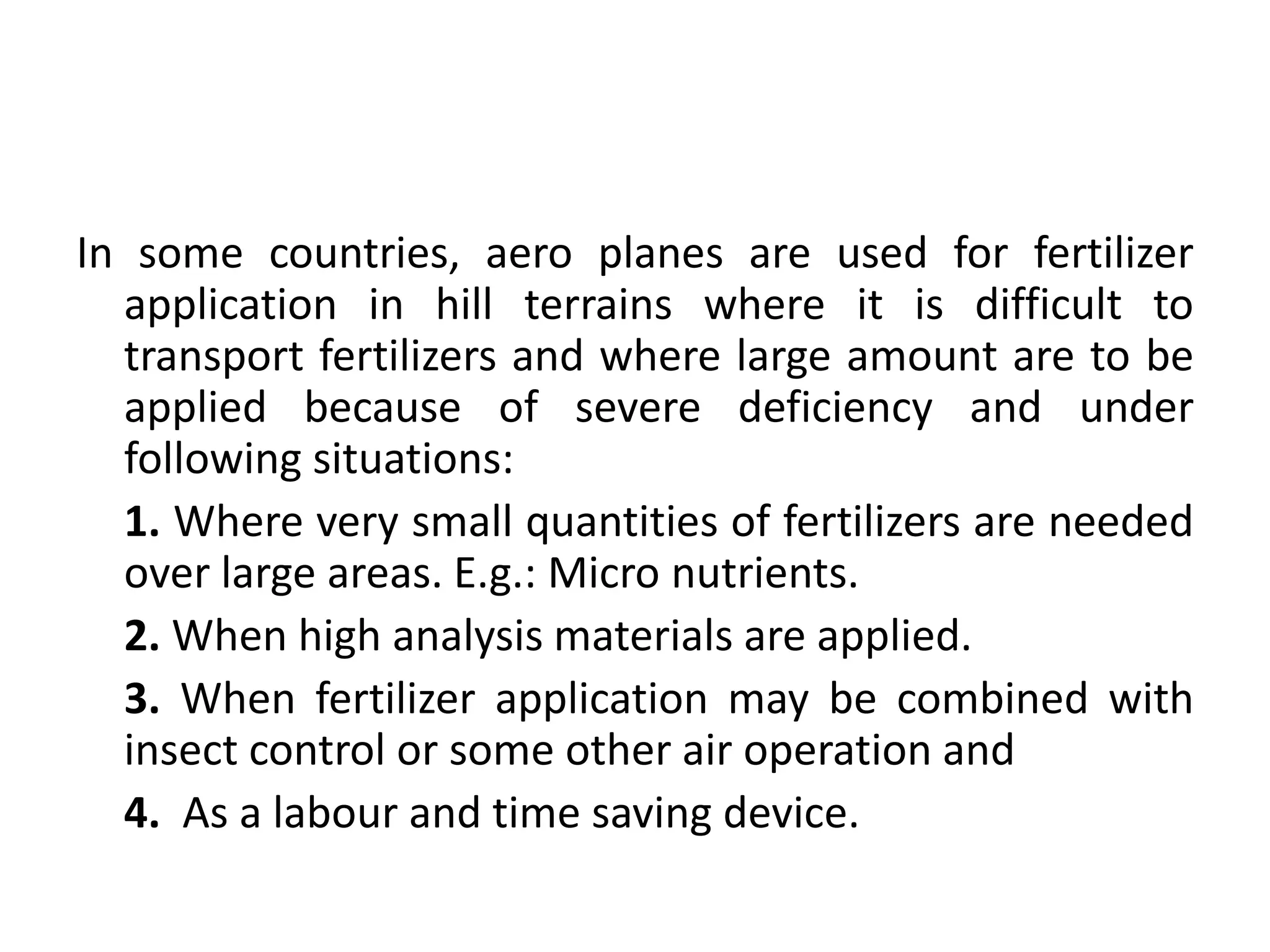 In some countries, aero planes are used for fertilizer
application in hill terrains where it is difficult to
transport fertilizers and where large amount are to be
applied because of severe deficiency and under
following situations:
1. Where very small quantities of fertilizers are needed
over large areas. E.g.: Micro nutrients.
2. When high analysis materials are applied.
3. When fertilizer application may be combined with
insect control or some other air operation and
4. As a labour and time saving device.
 