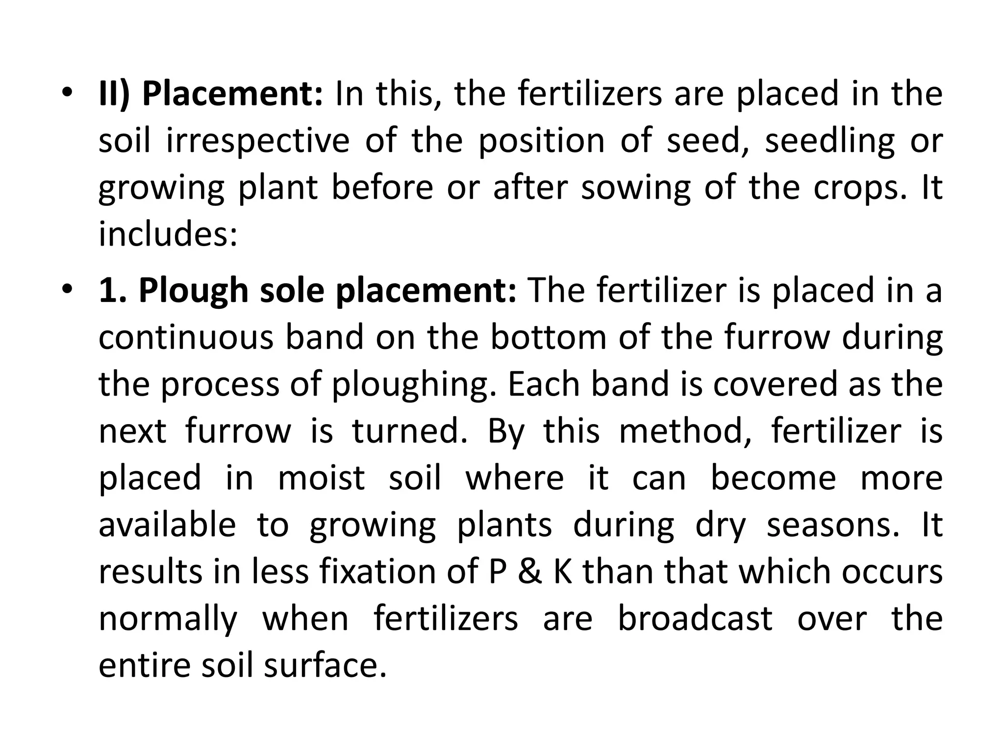 • II) Placement: In this, the fertilizers are placed in the
soil irrespective of the position of seed, seedling or
growing plant before or after sowing of the crops. It
includes:
• 1. Plough sole placement: The fertilizer is placed in a
continuous band on the bottom of the furrow during
the process of ploughing. Each band is covered as the
next furrow is turned. By this method, fertilizer is
placed in moist soil where it can become more
available to growing plants during dry seasons. It
results in less fixation of P & K than that which occurs
normally when fertilizers are broadcast over the
entire soil surface.
 