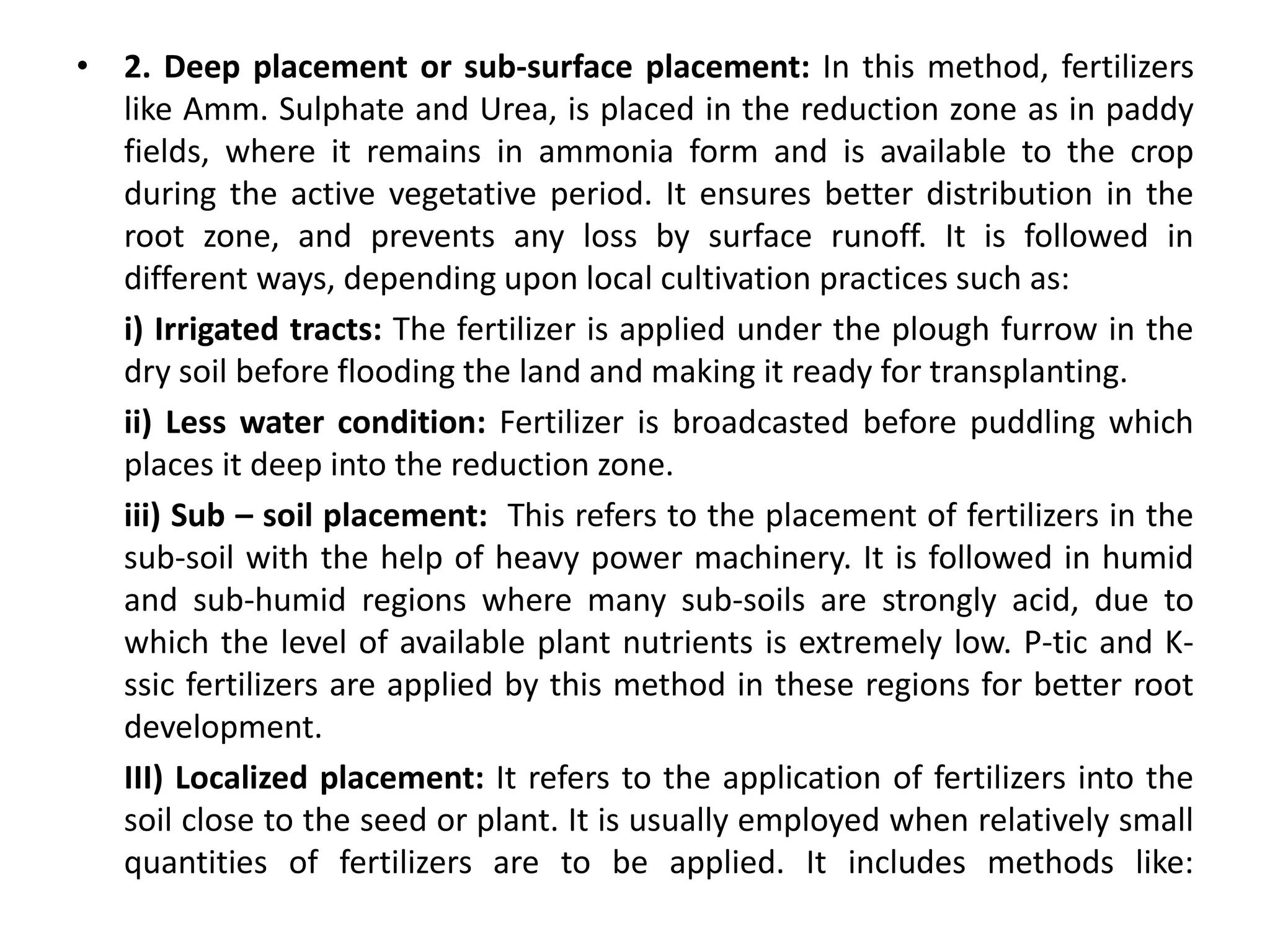 • 2. Deep placement or sub-surface placement: In this method, fertilizers
like Amm. Sulphate and Urea, is placed in the reduction zone as in paddy
fields, where it remains in ammonia form and is available to the crop
during the active vegetative period. It ensures better distribution in the
root zone, and prevents any loss by surface runoff. It is followed in
different ways, depending upon local cultivation practices such as:
i) Irrigated tracts: The fertilizer is applied under the plough furrow in the
dry soil before flooding the land and making it ready for transplanting.
ii) Less water condition: Fertilizer is broadcasted before puddling which
places it deep into the reduction zone.
iii) Sub – soil placement: This refers to the placement of fertilizers in the
sub-soil with the help of heavy power machinery. It is followed in humid
and sub-humid regions where many sub-soils are strongly acid, due to
which the level of available plant nutrients is extremely low. P-tic and K-
ssic fertilizers are applied by this method in these regions for better root
development.
III) Localized placement: It refers to the application of fertilizers into the
soil close to the seed or plant. It is usually employed when relatively small
quantities of fertilizers are to be applied. It includes methods like:
 