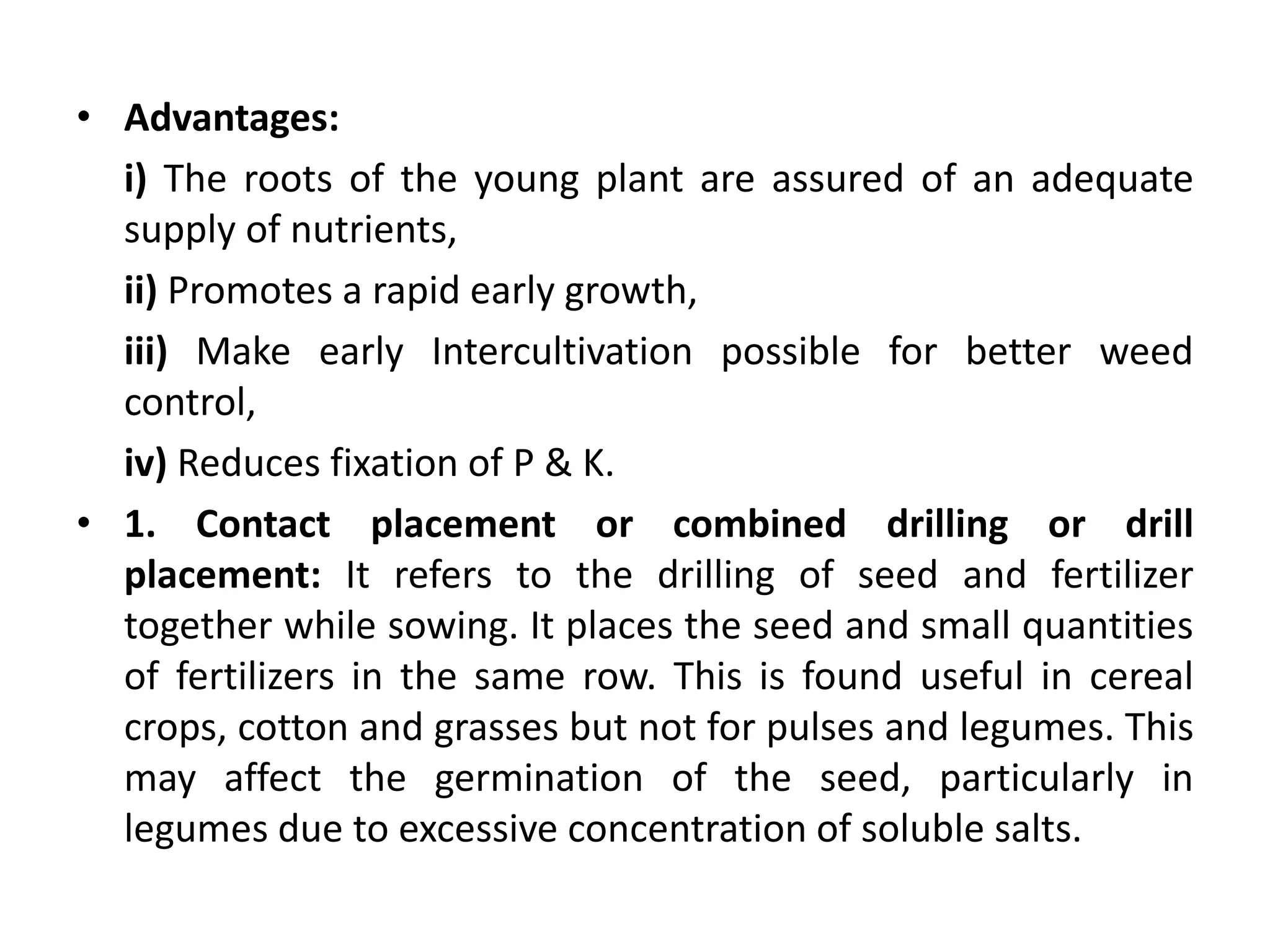 • Advantages:
i) The roots of the young plant are assured of an adequate
supply of nutrients,
ii) Promotes a rapid early growth,
iii) Make early Intercultivation possible for better weed
control,
iv) Reduces fixation of P & K.
• 1. Contact placement or combined drilling or drill
placement: It refers to the drilling of seed and fertilizer
together while sowing. It places the seed and small quantities
of fertilizers in the same row. This is found useful in cereal
crops, cotton and grasses but not for pulses and legumes. This
may affect the germination of the seed, particularly in
legumes due to excessive concentration of soluble salts.
 