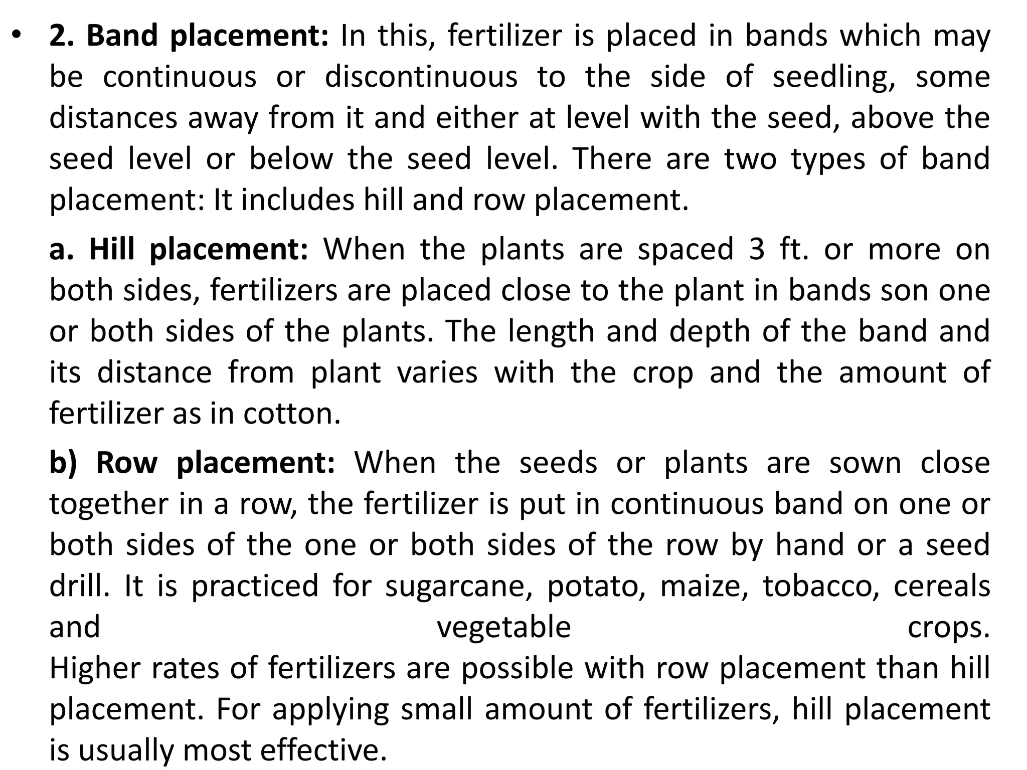 • 2. Band placement: In this, fertilizer is placed in bands which may
be continuous or discontinuous to the side of seedling, some
distances away from it and either at level with the seed, above the
seed level or below the seed level. There are two types of band
placement: It includes hill and row placement.
a. Hill placement: When the plants are spaced 3 ft. or more on
both sides, fertilizers are placed close to the plant in bands son one
or both sides of the plants. The length and depth of the band and
its distance from plant varies with the crop and the amount of
fertilizer as in cotton.
b) Row placement: When the seeds or plants are sown close
together in a row, the fertilizer is put in continuous band on one or
both sides of the one or both sides of the row by hand or a seed
drill. It is practiced for sugarcane, potato, maize, tobacco, cereals
and vegetable crops.
Higher rates of fertilizers are possible with row placement than hill
placement. For applying small amount of fertilizers, hill placement
is usually most effective.
 