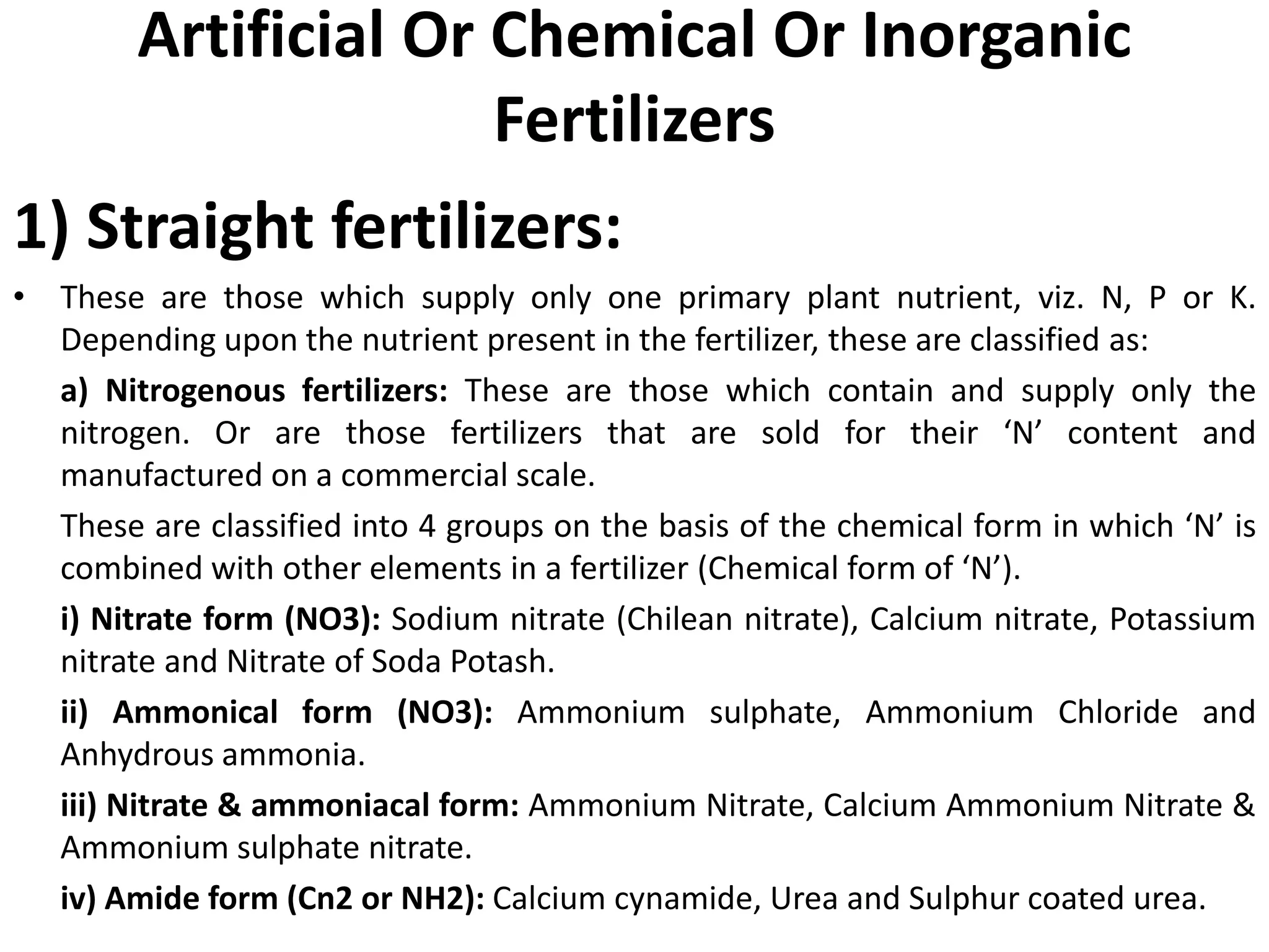 Artificial Or Chemical Or Inorganic
Fertilizers
1) Straight fertilizers:
• These are those which supply only one primary plant nutrient, viz. N, P or K.
Depending upon the nutrient present in the fertilizer, these are classified as:
a) Nitrogenous fertilizers: These are those which contain and supply only the
nitrogen. Or are those fertilizers that are sold for their ‘N’ content and
manufactured on a commercial scale.
These are classified into 4 groups on the basis of the chemical form in which ‘N’ is
combined with other elements in a fertilizer (Chemical form of ‘N’).
i) Nitrate form (NO3): Sodium nitrate (Chilean nitrate), Calcium nitrate, Potassium
nitrate and Nitrate of Soda Potash.
ii) Ammonical form (NO3): Ammonium sulphate, Ammonium Chloride and
Anhydrous ammonia.
iii) Nitrate & ammoniacal form: Ammonium Nitrate, Calcium Ammonium Nitrate &
Ammonium sulphate nitrate.
iv) Amide form (Cn2 or NH2): Calcium cynamide, Urea and Sulphur coated urea.
 