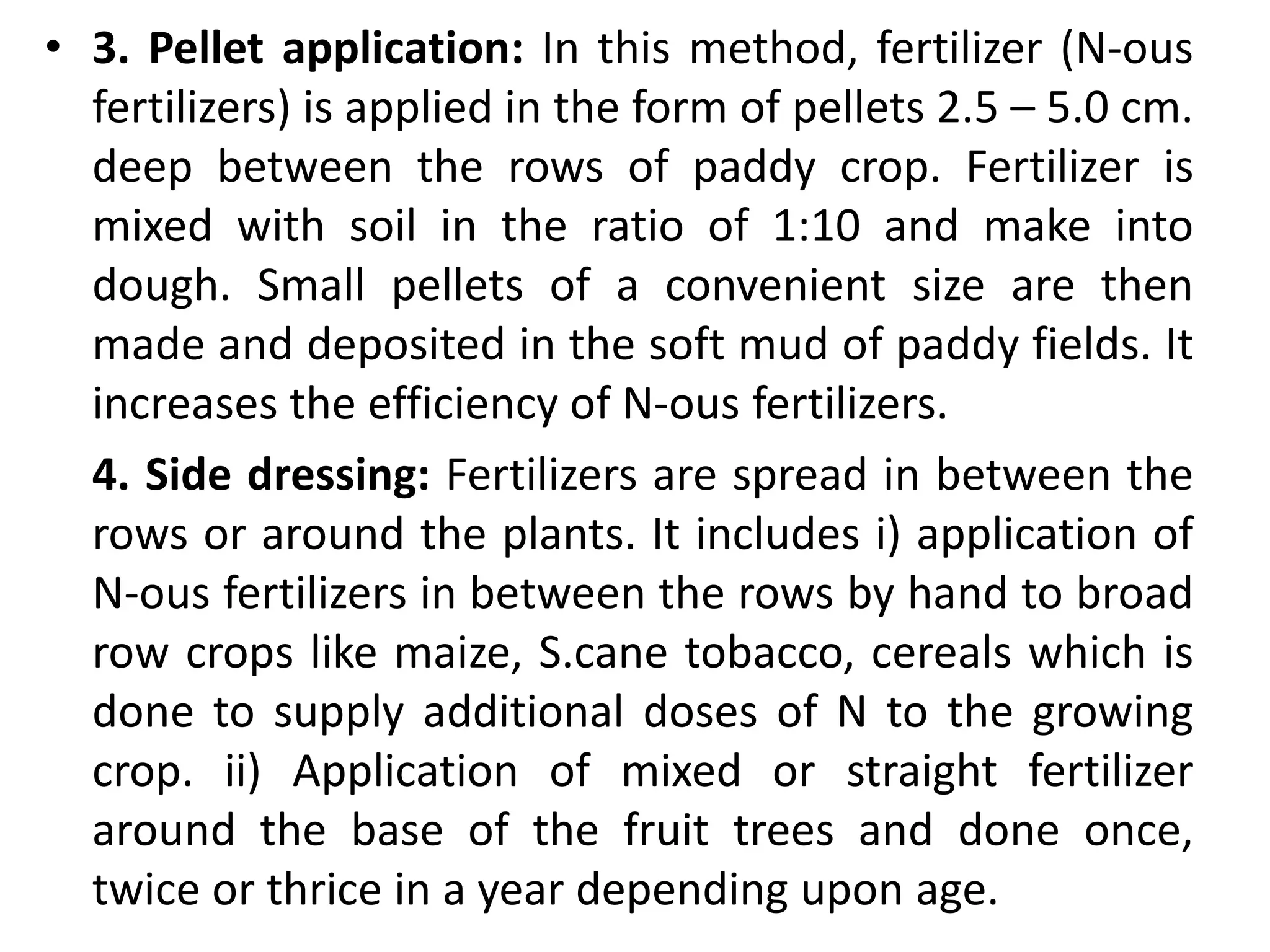 • 3. Pellet application: In this method, fertilizer (N-ous
fertilizers) is applied in the form of pellets 2.5 – 5.0 cm.
deep between the rows of paddy crop. Fertilizer is
mixed with soil in the ratio of 1:10 and make into
dough. Small pellets of a convenient size are then
made and deposited in the soft mud of paddy fields. It
increases the efficiency of N-ous fertilizers.
4. Side dressing: Fertilizers are spread in between the
rows or around the plants. It includes i) application of
N-ous fertilizers in between the rows by hand to broad
row crops like maize, S.cane tobacco, cereals which is
done to supply additional doses of N to the growing
crop. ii) Application of mixed or straight fertilizer
around the base of the fruit trees and done once,
twice or thrice in a year depending upon age.
 