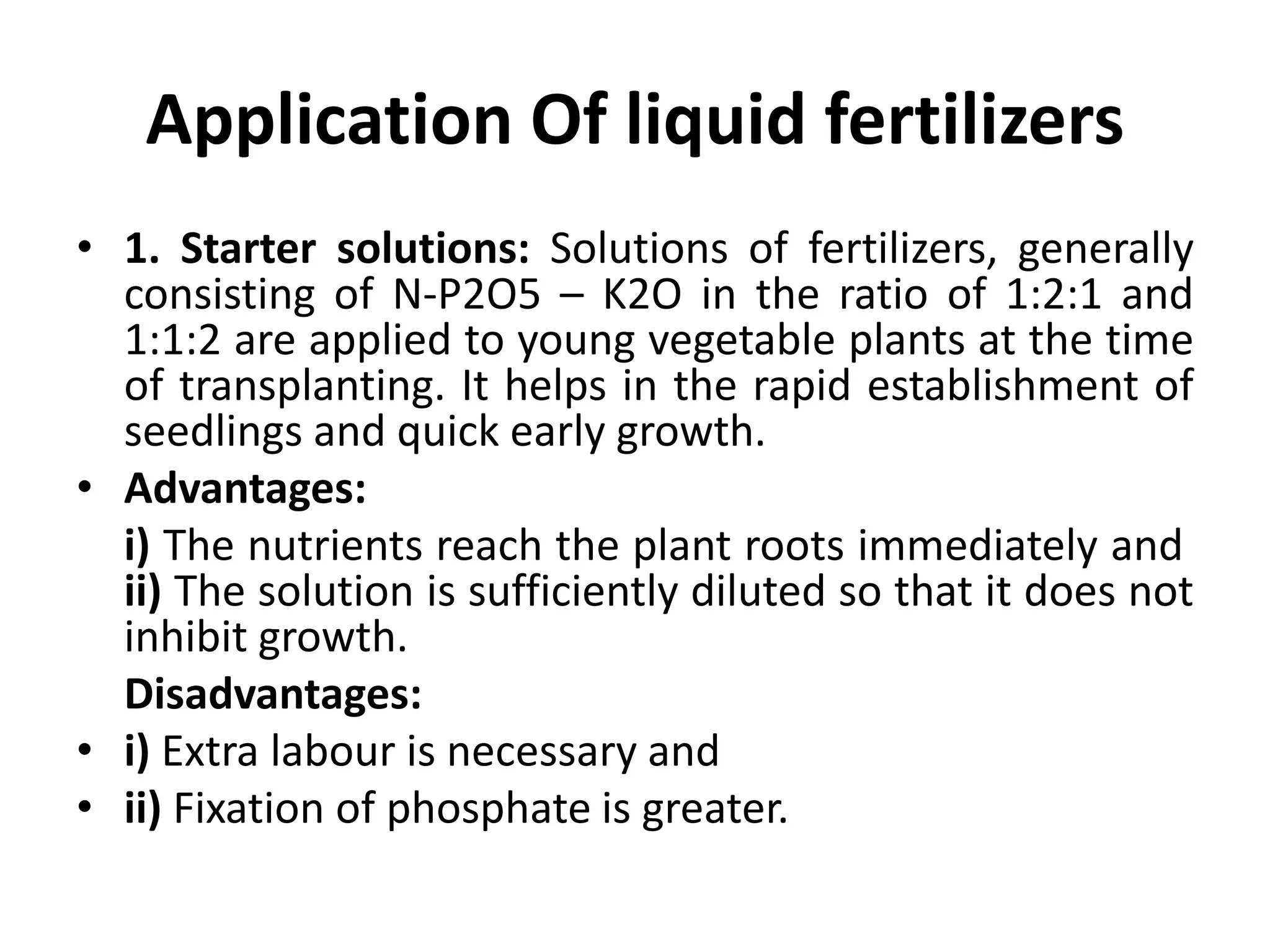 Application Of liquid fertilizers
• 1. Starter solutions: Solutions of fertilizers, generally
consisting of N-P2O5 – K2O in the ratio of 1:2:1 and
1:1:2 are applied to young vegetable plants at the time
of transplanting. It helps in the rapid establishment of
seedlings and quick early growth.
• Advantages:
i) The nutrients reach the plant roots immediately and
ii) The solution is sufficiently diluted so that it does not
inhibit growth.
Disadvantages:
• i) Extra labour is necessary and
• ii) Fixation of phosphate is greater.
 