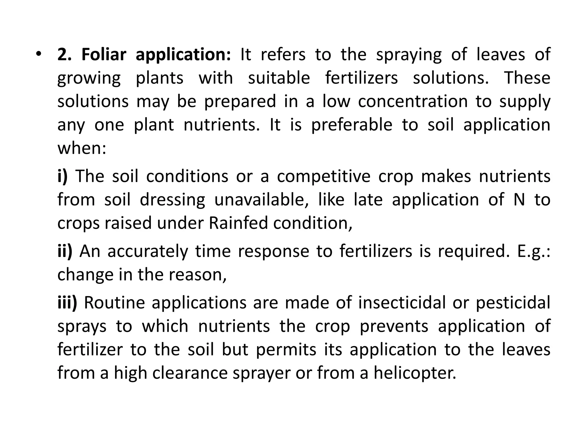 • 2. Foliar application: It refers to the spraying of leaves of
growing plants with suitable fertilizers solutions. These
solutions may be prepared in a low concentration to supply
any one plant nutrients. It is preferable to soil application
when:
i) The soil conditions or a competitive crop makes nutrients
from soil dressing unavailable, like late application of N to
crops raised under Rainfed condition,
ii) An accurately time response to fertilizers is required. E.g.:
change in the reason,
iii) Routine applications are made of insecticidal or pesticidal
sprays to which nutrients the crop prevents application of
fertilizer to the soil but permits its application to the leaves
from a high clearance sprayer or from a helicopter.
 