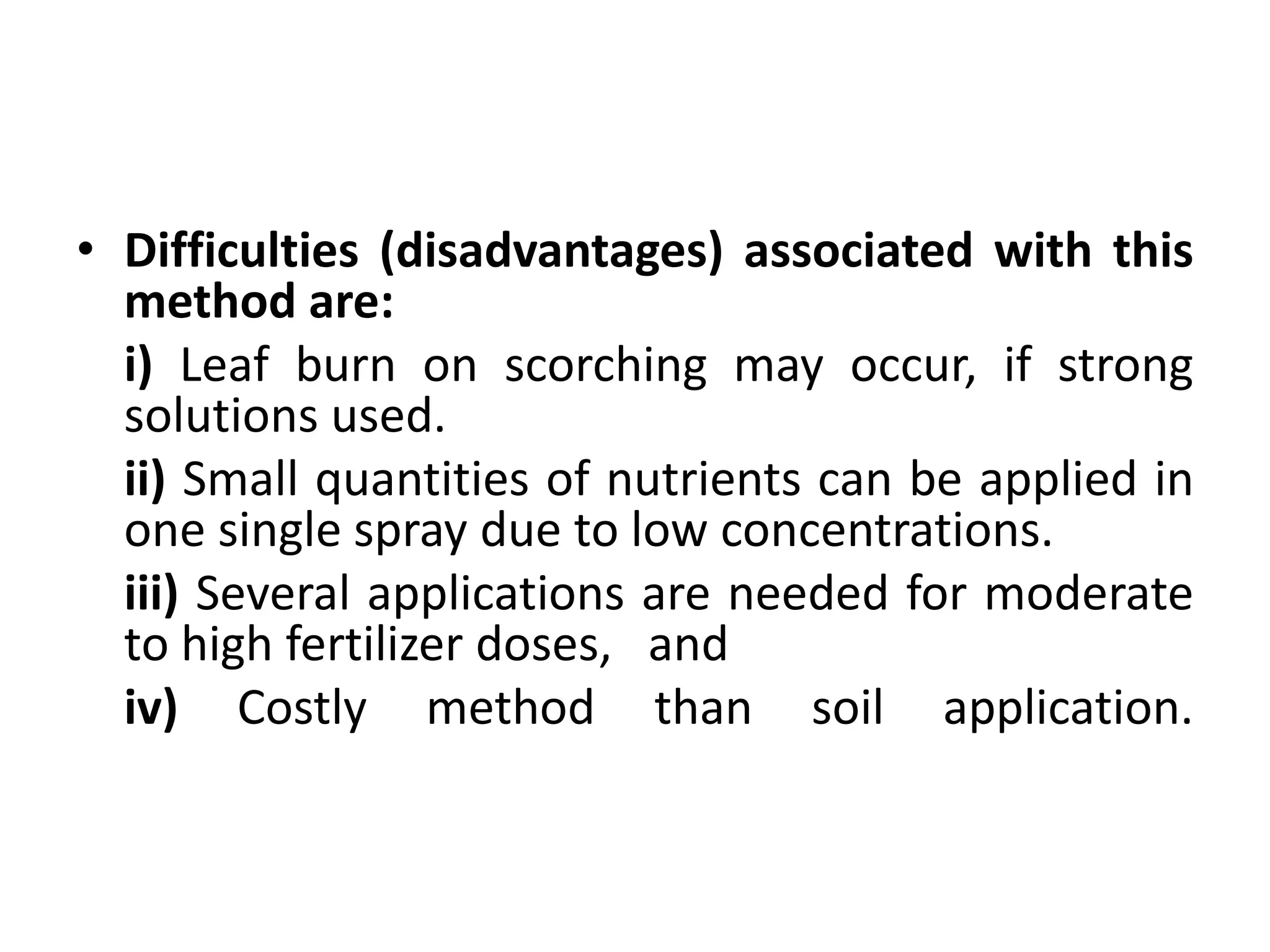 • Difficulties (disadvantages) associated with this
method are:
i) Leaf burn on scorching may occur, if strong
solutions used.
ii) Small quantities of nutrients can be applied in
one single spray due to low concentrations.
iii) Several applications are needed for moderate
to high fertilizer doses, and
iv) Costly method than soil application.
 