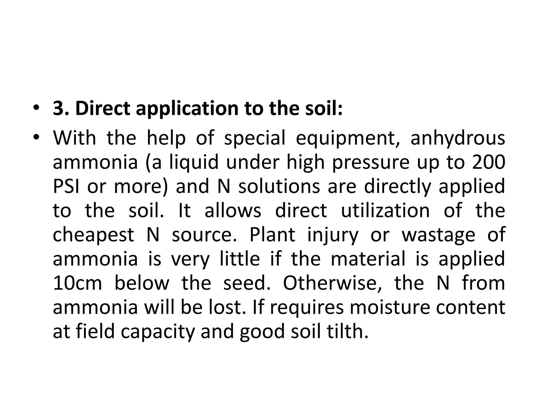 • 3. Direct application to the soil:
• With the help of special equipment, anhydrous
ammonia (a liquid under high pressure up to 200
PSI or more) and N solutions are directly applied
to the soil. It allows direct utilization of the
cheapest N source. Plant injury or wastage of
ammonia is very little if the material is applied
10cm below the seed. Otherwise, the N from
ammonia will be lost. If requires moisture content
at field capacity and good soil tilth.
 
