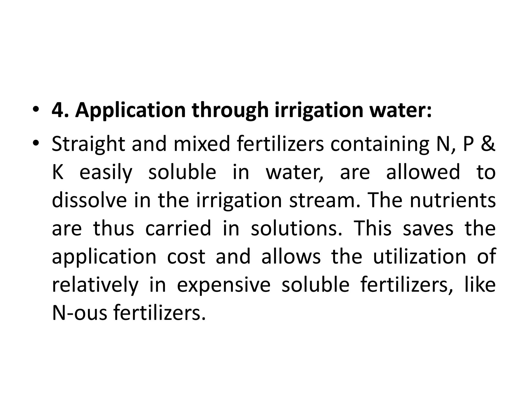 • 4. Application through irrigation water:
• Straight and mixed fertilizers containing N, P &
K easily soluble in water, are allowed to
dissolve in the irrigation stream. The nutrients
are thus carried in solutions. This saves the
application cost and allows the utilization of
relatively in expensive soluble fertilizers, like
N-ous fertilizers.
 