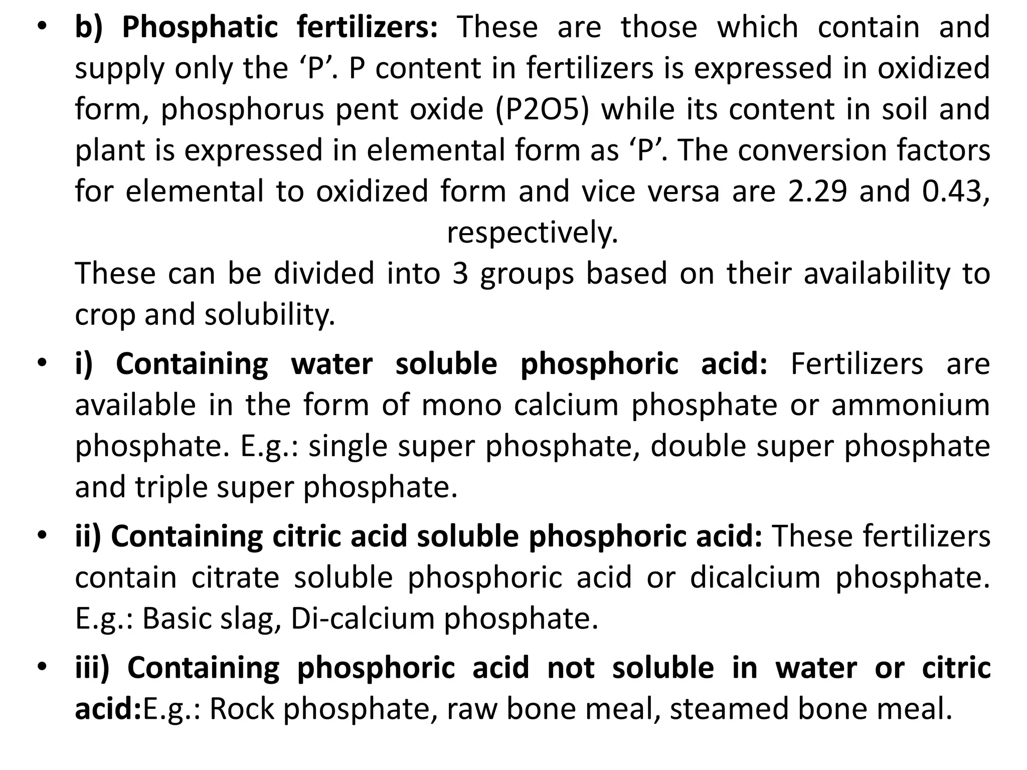 • b) Phosphatic fertilizers: These are those which contain and
supply only the ‘P’. P content in fertilizers is expressed in oxidized
form, phosphorus pent oxide (P2O5) while its content in soil and
plant is expressed in elemental form as ‘P’. The conversion factors
for elemental to oxidized form and vice versa are 2.29 and 0.43,
respectively.
These can be divided into 3 groups based on their availability to
crop and solubility.
• i) Containing water soluble phosphoric acid: Fertilizers are
available in the form of mono calcium phosphate or ammonium
phosphate. E.g.: single super phosphate, double super phosphate
and triple super phosphate.
• ii) Containing citric acid soluble phosphoric acid: These fertilizers
contain citrate soluble phosphoric acid or dicalcium phosphate.
E.g.: Basic slag, Di-calcium phosphate.
• iii) Containing phosphoric acid not soluble in water or citric
acid:E.g.: Rock phosphate, raw bone meal, steamed bone meal.
 