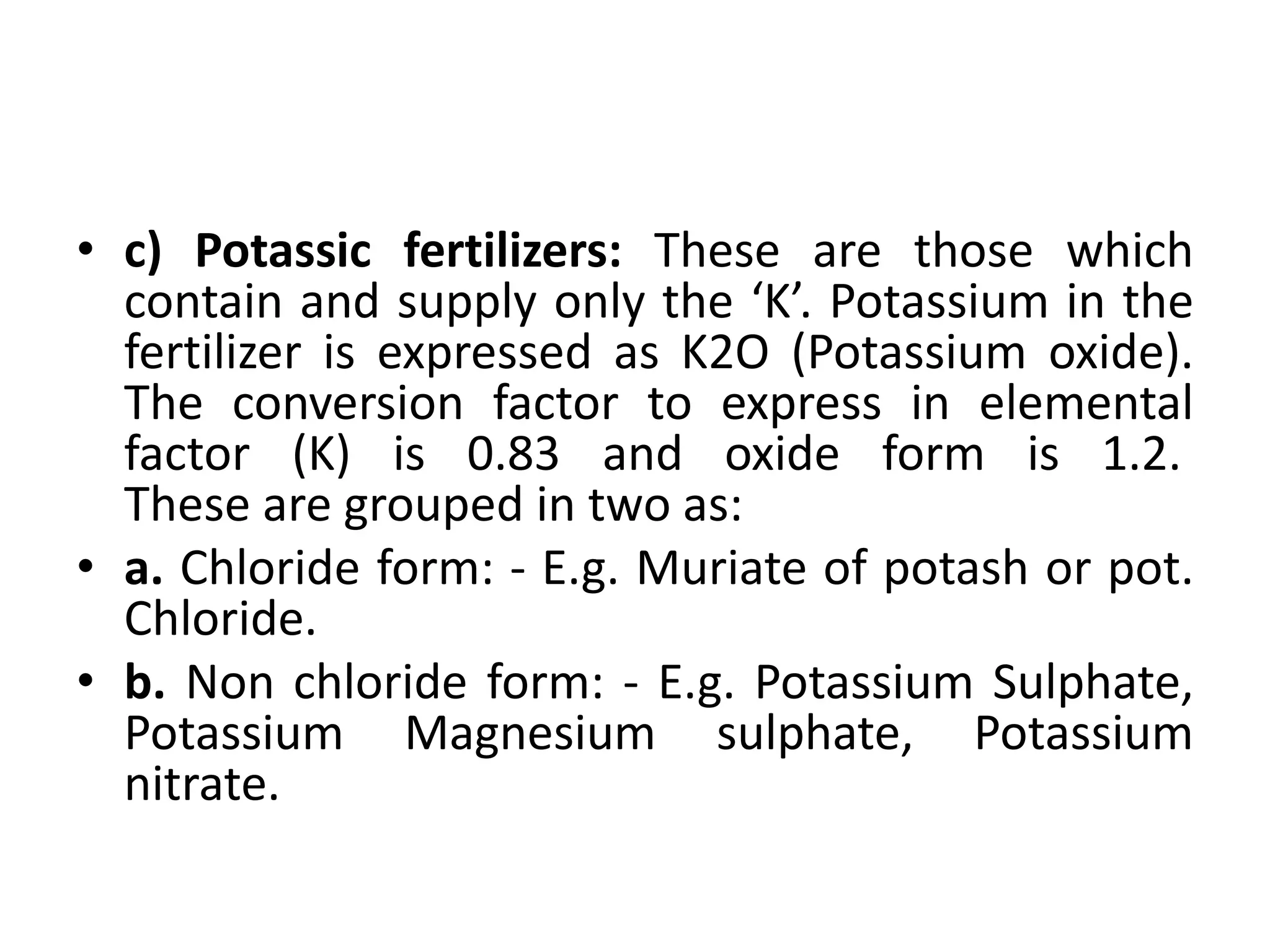 • c) Potassic fertilizers: These are those which
contain and supply only the ‘K’. Potassium in the
fertilizer is expressed as K2O (Potassium oxide).
The conversion factor to express in elemental
factor (K) is 0.83 and oxide form is 1.2.
These are grouped in two as:
• a. Chloride form: - E.g. Muriate of potash or pot.
Chloride.
• b. Non chloride form: - E.g. Potassium Sulphate,
Potassium Magnesium sulphate, Potassium
nitrate.
 