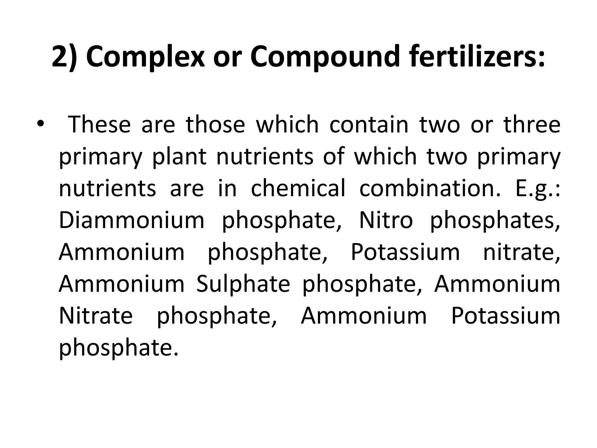 2) Complex or Compound fertilizers:
• These are those which contain two or three
primary plant nutrients of which two primary
nutrients are in chemical combination. E.g.:
Diammonium phosphate, Nitro phosphates,
Ammonium phosphate, Potassium nitrate,
Ammonium Sulphate phosphate, Ammonium
Nitrate phosphate, Ammonium Potassium
phosphate.
 