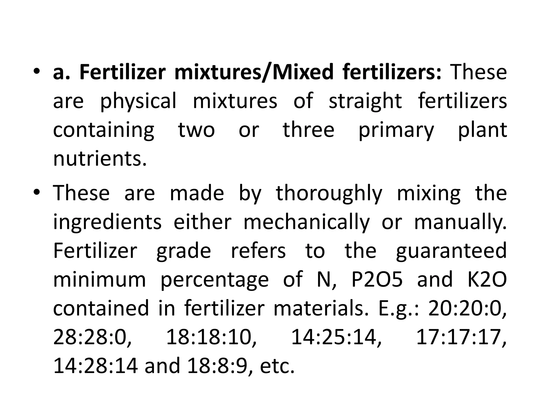 • a. Fertilizer mixtures/Mixed fertilizers: These
are physical mixtures of straight fertilizers
containing two or three primary plant
nutrients.
• These are made by thoroughly mixing the
ingredients either mechanically or manually.
Fertilizer grade refers to the guaranteed
minimum percentage of N, P2O5 and K2O
contained in fertilizer materials. E.g.: 20:20:0,
28:28:0, 18:18:10, 14:25:14, 17:17:17,
14:28:14 and 18:8:9, etc.
 